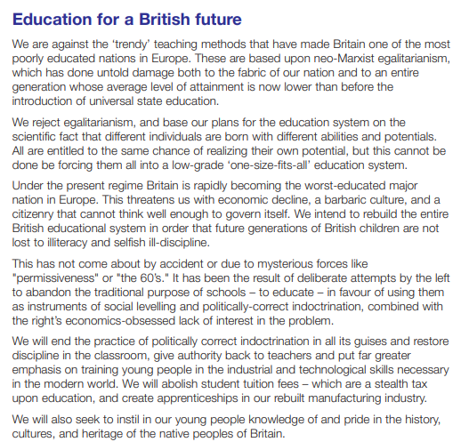 Section from the 2005 BNP manifesto - We will end the practice of politically correct indoctrination in all its guises and restore
discipline in the classroom, give authority back to teachers and put far greater
emphasis on training young people in the industrial and technological skills necessary
in the modern world. We will abolish student tuition fees – which are a stealth tax
upon education, and create apprenticeships in our rebuilt manufacturing industry.
We will also seek to instil in our young people knowledge of and pride in the history,
cultures, and heritage of the native peoples of Britain.