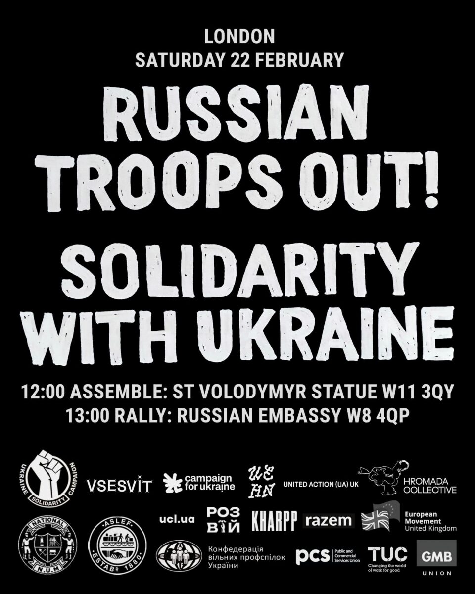 London Saturday 22 February Russian Troop out! Solidarity with Ukraine 12 noon Assemble St Volodymyr Statue W11 3QY !3,00 Rally Russian Embassy on black with list of supporting organisations and their emblems including a number of Ukranian groups and several trade unions including TUC.